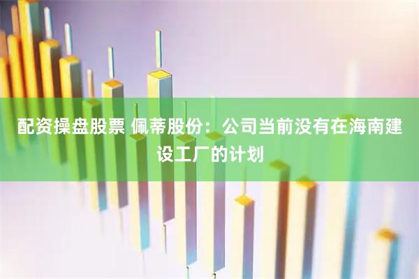配资操盘股票 佩蒂股份：公司当前没有在海南建设工厂的计划