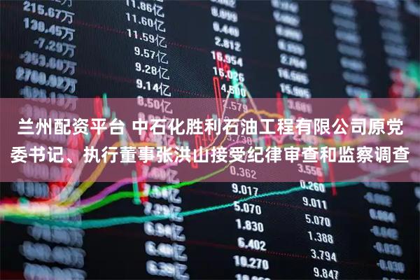 兰州配资平台 中石化胜利石油工程有限公司原党委书记、执行董事张洪山接受纪律审查和监察调查