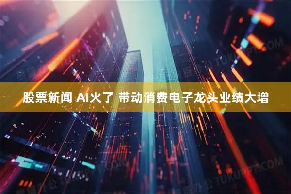 股票新闻 AI火了 带动消费电子龙头业绩大增