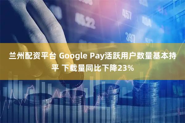 兰州配资平台 Google Pay活跃用户数量基本持平 下载量同比下降23%