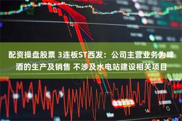 配资操盘股票 3连板ST西发：公司主营业务为啤酒的生产及销售 不涉及水电站建设相关项目