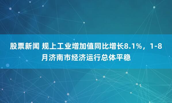 股票新闻 规上工业增加值同比增长8.1%，1-8月济南市经济运行总体平稳