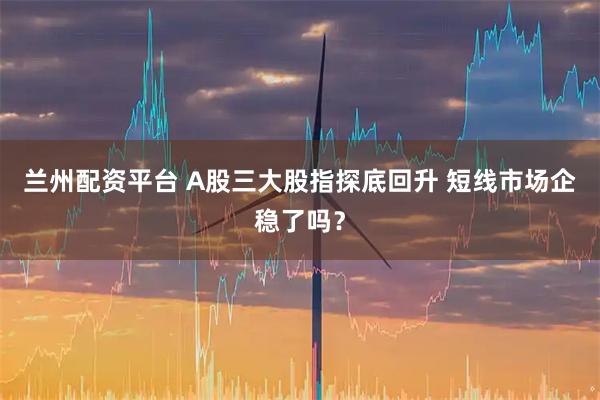 兰州配资平台 A股三大股指探底回升 短线市场企稳了吗？