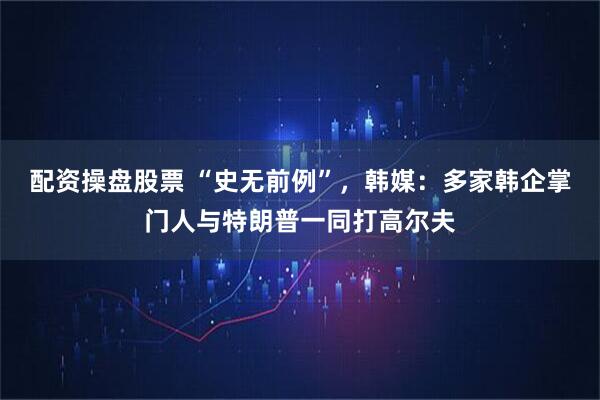 配资操盘股票 “史无前例”，韩媒：多家韩企掌门人与特朗普一同打高尔夫