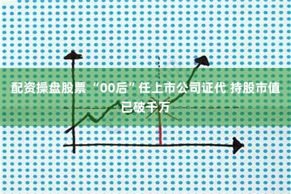 配资操盘股票 “00后”任上市公司证代 持股市值已破千万