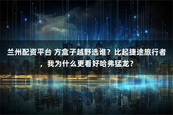 兰州配资平台 方盒子越野选谁？比起捷途旅行者，我为什么更看好哈弗猛龙？
