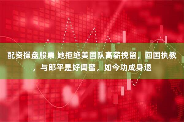 配资操盘股票 她拒绝美国队高薪挽留，回国执教，与郎平是好闺蜜，如今功成身退