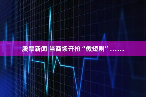 股票新闻 当商场开拍“微短剧”……