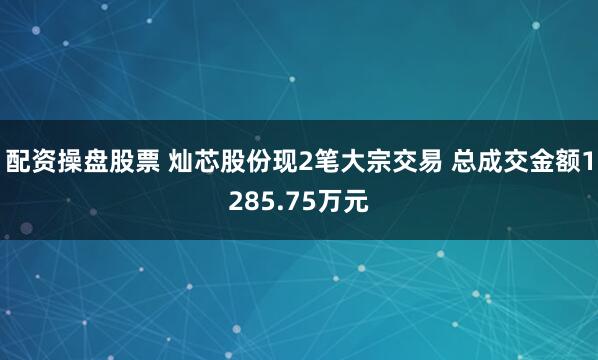 配资操盘股票 灿芯股份现2笔大宗交易 总成交金额1285.75万元