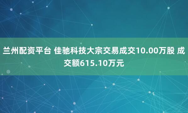 兰州配资平台 佳驰科技大宗交易成交10.00万股 成交额615.10万元