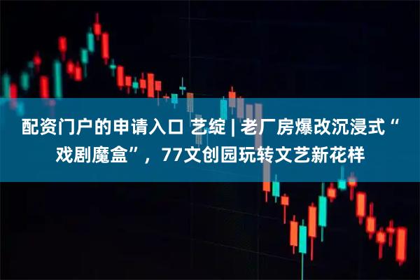 配资门户的申请入口 艺绽 | 老厂房爆改沉浸式“戏剧魔盒”，77文创园玩转文艺新花样