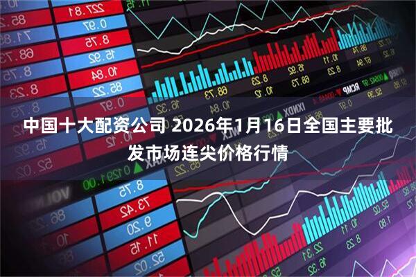 中国十大配资公司 2026年1月16日全国主要批发市场连尖价格行情