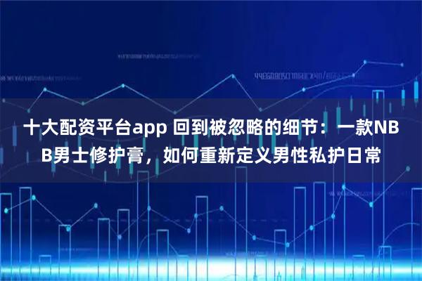 十大配资平台app 回到被忽略的细节：一款NBB男士修护膏，如何重新定义男性私护日常