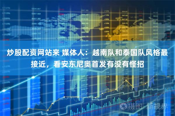 炒股配资网站来 媒体人：越南队和泰国队风格最接近，看安东尼奥首发有没有怪招