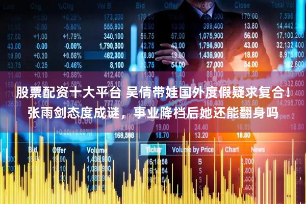 股票配资十大平台 吴倩带娃国外度假疑求复合！张雨剑态度成谜，事业降档后她还能翻身吗