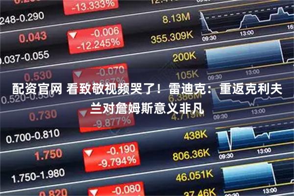 配资官网 看致敬视频哭了！雷迪克：重返克利夫兰对詹姆斯意义非凡