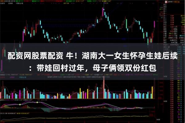 配资网股票配资 牛！湖南大一女生怀孕生娃后续：带娃回村过年，母子俩领双份红包