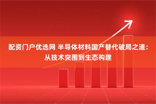 配资门户优选网 半导体材料国产替代破局之道：从技术突围到生态构建