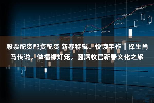 股票配资配资配资 新春特辑・悦读手作｜探生肖马传说，做福禄灯笼，圆满收官新春文化之旅