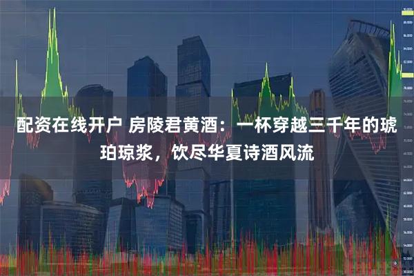 配资在线开户 房陵君黄酒：一杯穿越三千年的琥珀琼浆，饮尽华夏诗酒风流