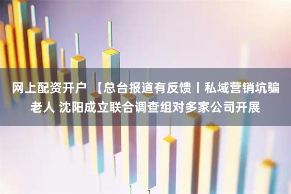 网上配资开户 【总台报道有反馈丨私域营销坑骗老人 沈阳成立联合调查组对多家公司开展