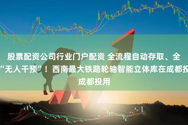 股票配资公司行业门户配资 全流程自动存取、全程“无人干预”！西南最大铁路轮轴智能立体库在成都投用