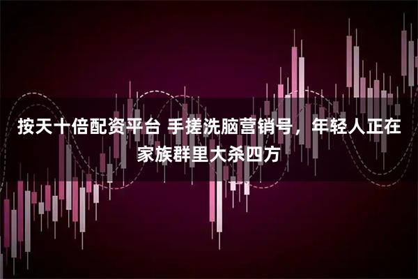 按天十倍配资平台 手搓洗脑营销号，年轻人正在家族群里大杀四方