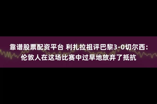 靠谱股票配资平台 利扎拉祖评巴黎3-0切尔西：伦敦人在这场比赛中过早地放弃了抵抗