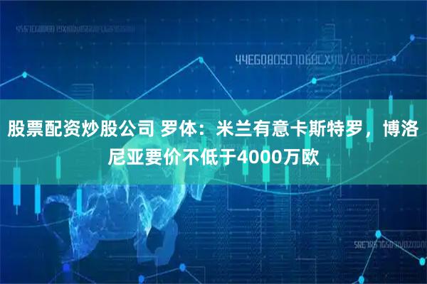 股票配资炒股公司 罗体：米兰有意卡斯特罗，博洛尼亚要价不低于4000万欧