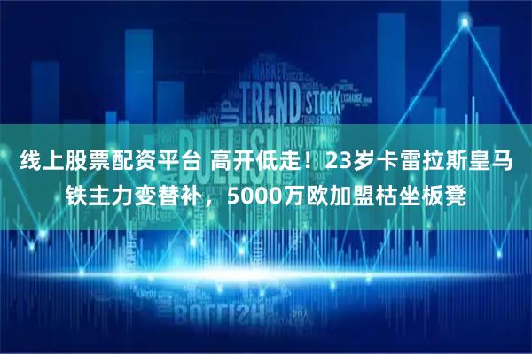线上股票配资平台 高开低走！23岁卡雷拉斯皇马铁主力变替补，5000万欧加盟枯坐板凳