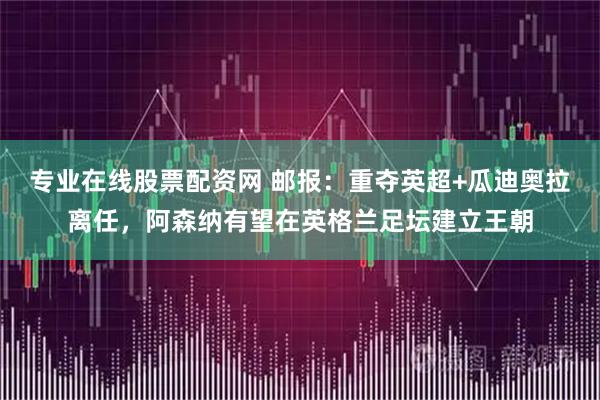 专业在线股票配资网 邮报：重夺英超+瓜迪奥拉离任，阿森纳有望在英格兰足坛建立王朝