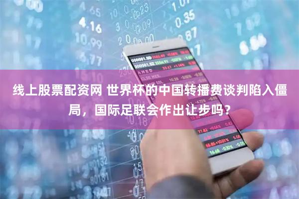 线上股票配资网 世界杯的中国转播费谈判陷入僵局，国际足联会作出让步吗？
