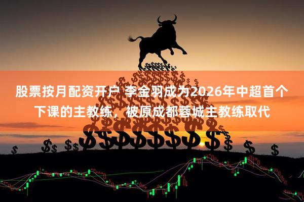 股票按月配资开户 李金羽成为2026年中超首个下课的主教练，被原成都蓉城主教练取代