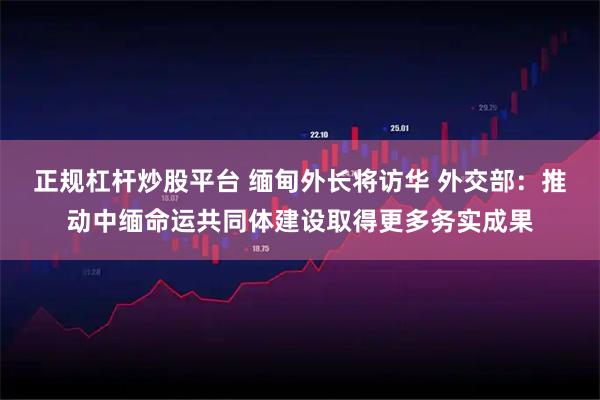 正规杠杆炒股平台 缅甸外长将访华 外交部：推动中缅命运共同体建设取得更多务实成果