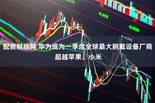 配资财经网 华为成为一季度全球最大腕戴设备厂商 超越苹果、小米