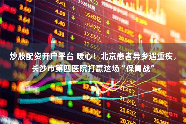 炒股配资开户平台 暖心！北京患者异乡遇重疾，长沙市第四医院打赢这场“保胃战”