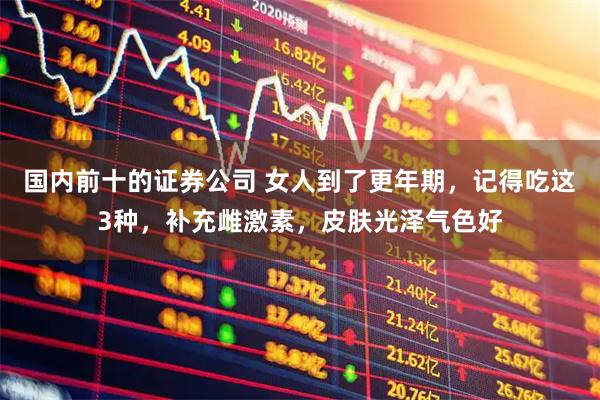 国内前十的证券公司 女人到了更年期，记得吃这3种，补充雌激素，皮肤光泽气色好