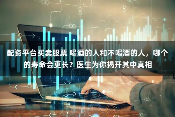 配资平台买卖股票 喝酒的人和不喝酒的人，哪个的寿命会更长？医生为你揭开其中真相