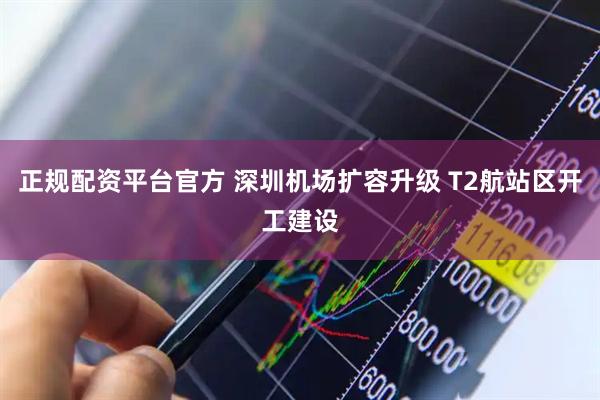 正规配资平台官方 深圳机场扩容升级 T2航站区开工建设