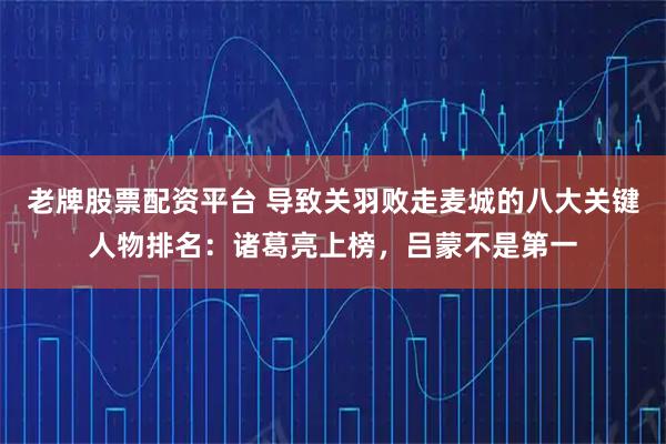 老牌股票配资平台 导致关羽败走麦城的八大关键人物排名：诸葛亮上榜，吕蒙不是第一